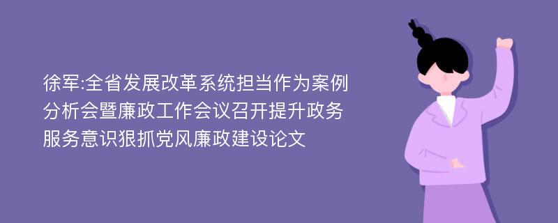 徐军:全省发展改革系统担当作为案例分析会暨廉政工作会议召开提升政务服务意识狠抓党风廉政建设论文