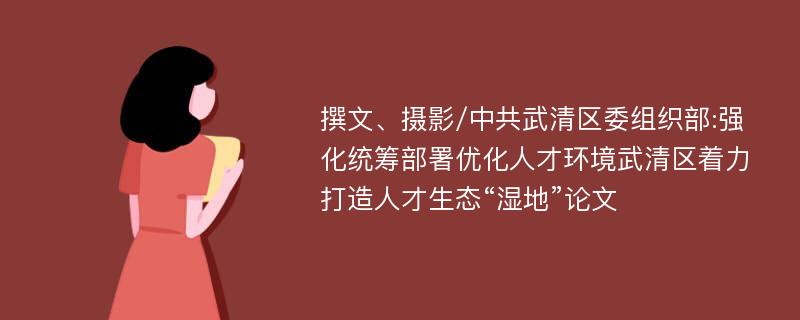 撰文、摄影/中共武清区委组织部:强化统筹部署优化人才环境武清区着力打造人才生态“湿地”论文