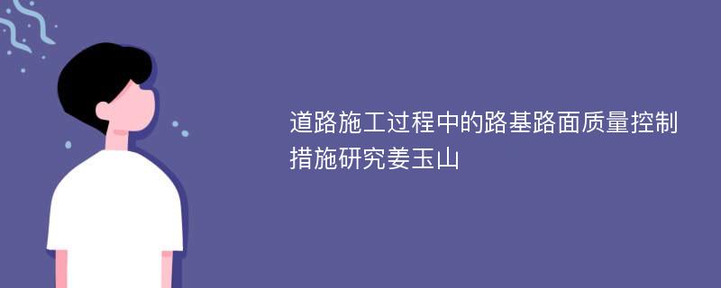 道路施工过程中的路基路面质量控制措施研究姜玉山