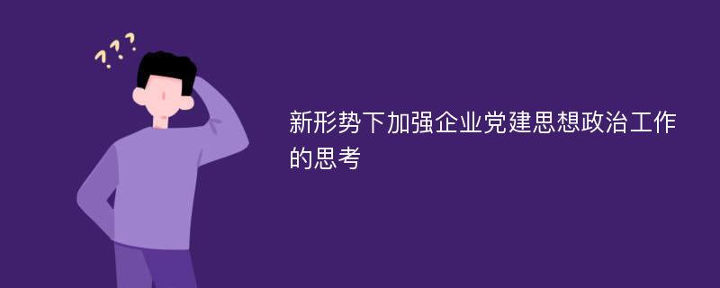 新形势下加强企业党建思想政治工作的思考