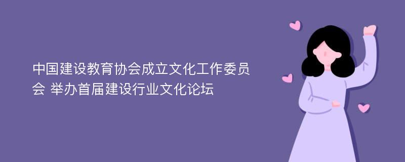 中国建设教育协会成立文化工作委员会 举办首届建设行业文化论坛