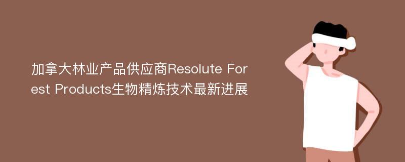 加拿大林业产品供应商Resolute Forest Products生物精炼技术最新进展