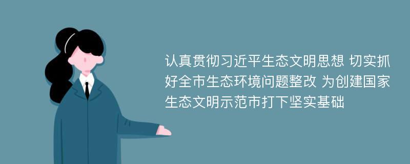 认真贯彻习近平生态文明思想 切实抓好全市生态环境问题整改 为创建国家生态文明示范市打下坚实基础