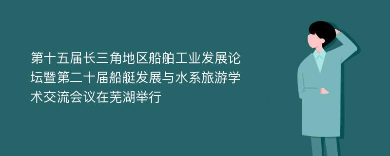 第十五届长三角地区船舶工业发展论坛暨第二十届船艇发展与水系旅游学术交流会议在芜湖举行