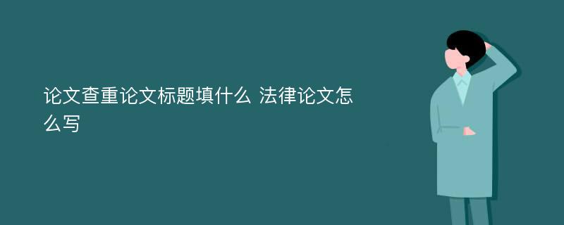 论文查重论文标题填什么 法律论文怎么写