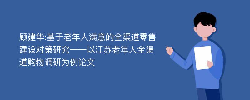 顾建华:基于老年人满意的全渠道零售建设对策研究——以江苏老年人全渠道购物调研为例论文