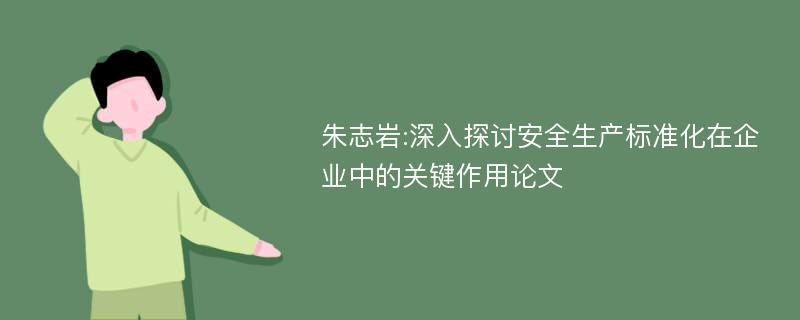 朱志岩:深入探讨安全生产标准化在企业中的关键作用论文