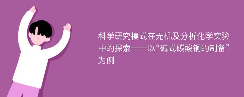 科学研究模式在无机及分析化学实验中的探索——以“碱式碳酸铜的制备”为例