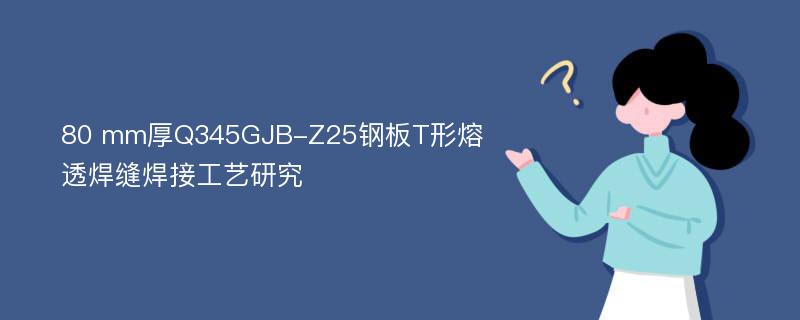 80 mm厚Q345GJB-Z25钢板T形熔透焊缝焊接工艺研究