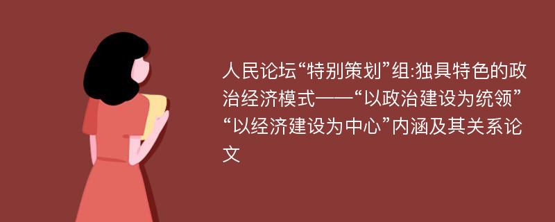 人民论坛“特别策划”组:独具特色的政治经济模式——“以政治建设为统领”“以经济建设为中心”内涵及其关系论文