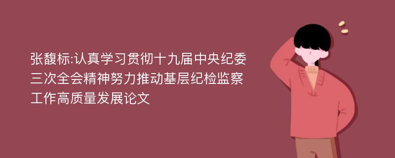 张馥标:认真学习贯彻十九届中央纪委三次全会精神努力推动基层纪检监察工作高质量发展论文