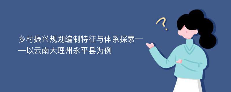 乡村振兴规划编制特征与体系探索——以云南大理州永平县为例