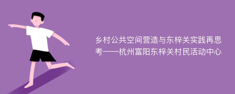 乡村公共空间营造与东梓关实践再思考——杭州富阳东梓关村民活动中心