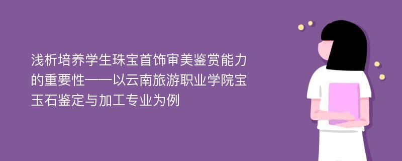 浅析培养学生珠宝首饰审美鉴赏能力的重要性——以云南旅游职业学院宝玉石鉴定与加工专业为例