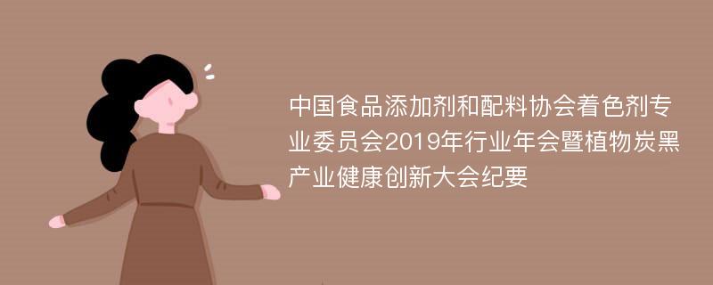 中国食品添加剂和配料协会着色剂专业委员会2019年行业年会暨植物炭黑产业健康创新大会纪要