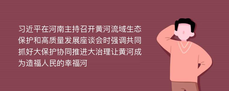 习近平在河南主持召开黄河流域生态保护和高质量发展座谈会时强调共同抓好大保护协同推进大治理让黄河成为造福人民的幸福河