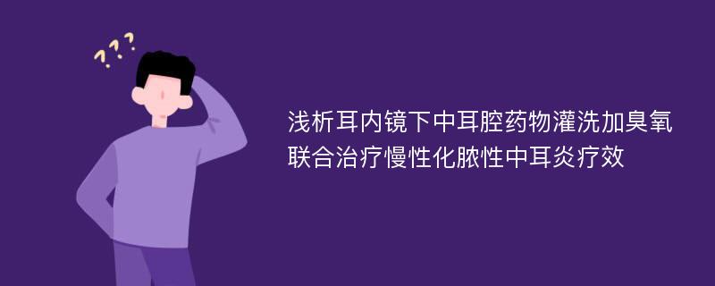 浅析耳内镜下中耳腔药物灌洗加臭氧联合治疗慢性化脓性中耳炎疗效