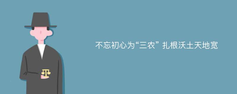 不忘初心为“三农” 扎根沃土天地宽