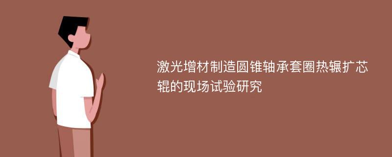 激光增材制造圆锥轴承套圈热辗扩芯辊的现场试验研究