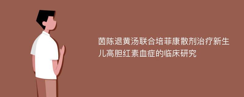 茵陈退黄汤联合培菲康散剂治疗新生儿高胆红素血症的临床研究