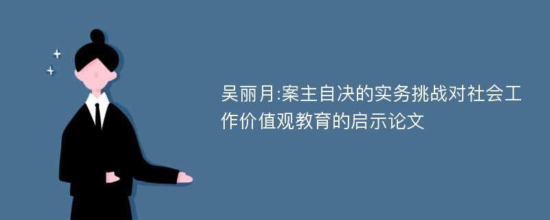 吴丽月:案主自决的实务挑战对社会工作价值观教育的启示论文