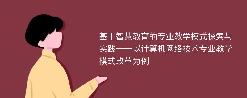 基于智慧教育的专业教学模式探索与实践——以计算机网络技术专业教学模式改革为例