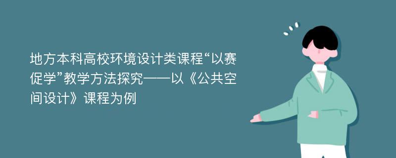 地方本科高校环境设计类课程“以赛促学”教学方法探究——以《公共空间设计》课程为例