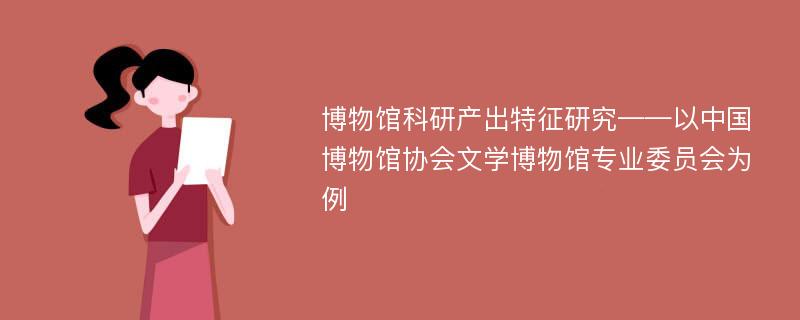 博物馆科研产出特征研究——以中国博物馆协会文学博物馆专业委员会为例