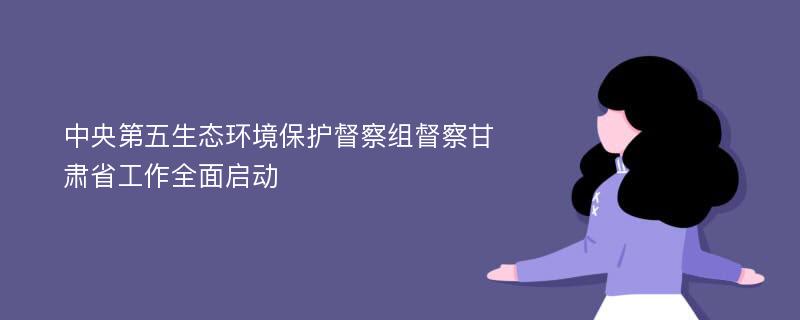 中央第五生态环境保护督察组督察甘肃省工作全面启动