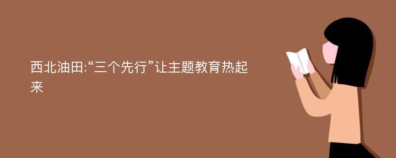 西北油田:“三个先行”让主题教育热起来