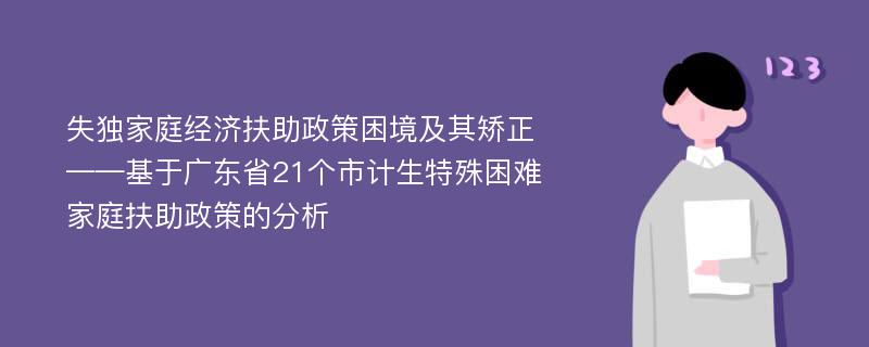 失独家庭经济扶助政策困境及其矫正——基于广东省21个市计生特殊困难家庭扶助政策的分析