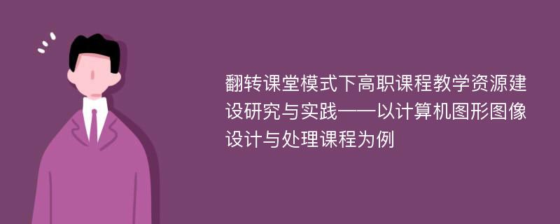 翻转课堂模式下高职课程教学资源建设研究与实践——以计算机图形图像设计与处理课程为例