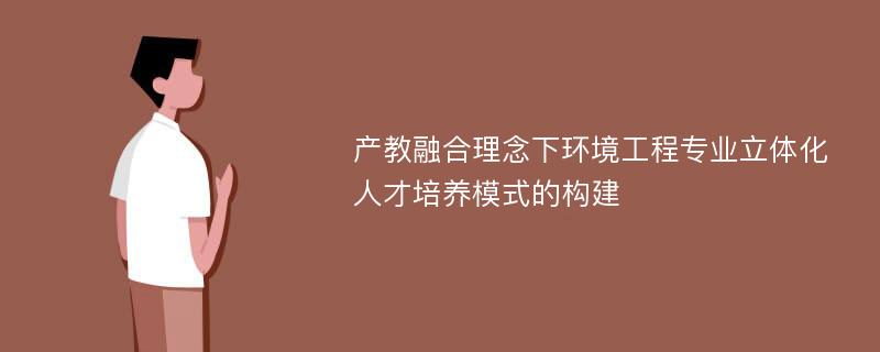 产教融合理念下环境工程专业立体化人才培养模式的构建