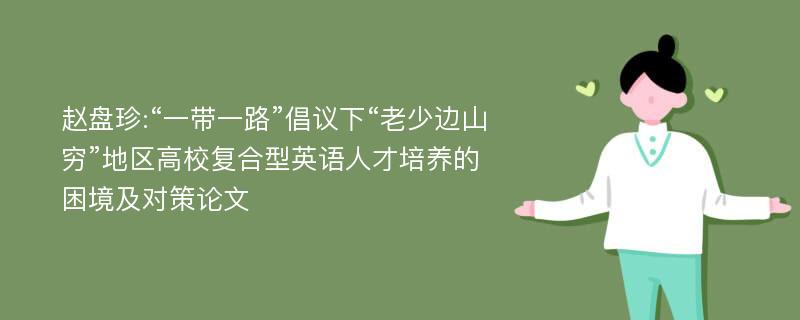 赵盘珍:“一带一路”倡议下“老少边山穷”地区高校复合型英语人才培养的困境及对策论文