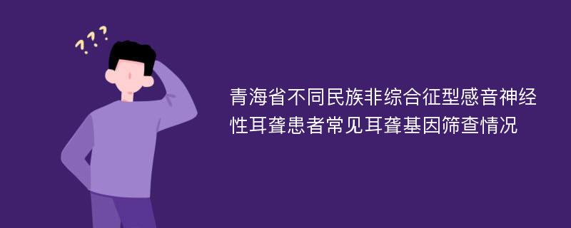 青海省不同民族非综合征型感音神经性耳聋患者常见耳聋基因筛查情况