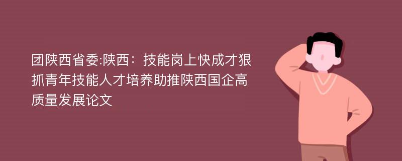 团陕西省委:陕西：技能岗上快成才狠抓青年技能人才培养助推陕西国企高质量发展论文