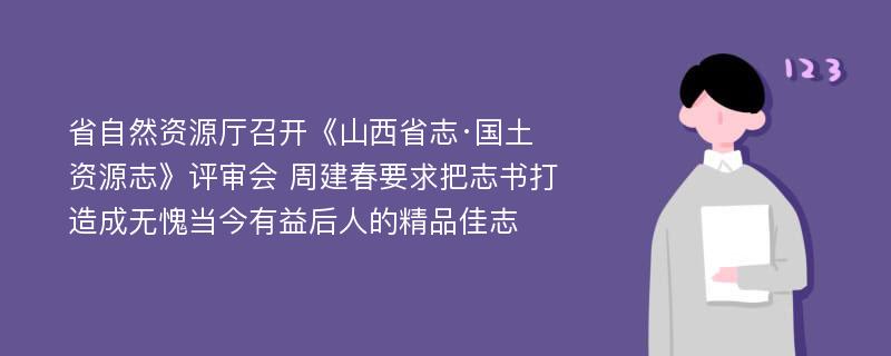 省自然资源厅召开《山西省志·国土资源志》评审会 周建春要求把志书打造成无愧当今有益后人的精品佳志