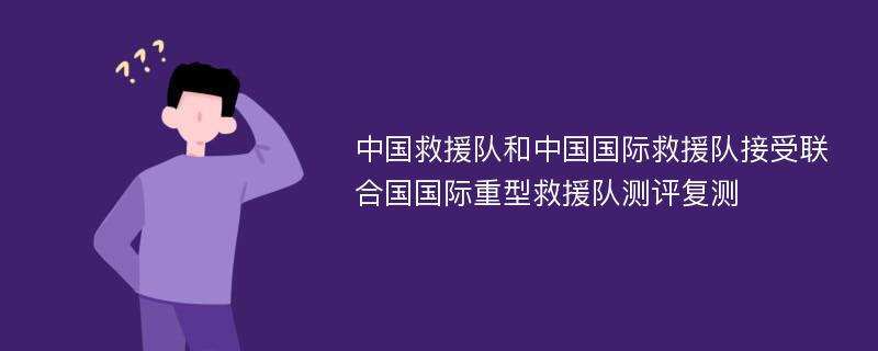 中国救援队和中国国际救援队接受联合国国际重型救援队测评复测