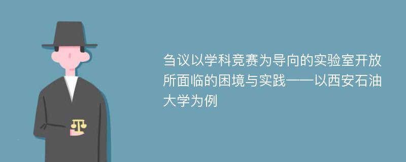 刍议以学科竞赛为导向的实验室开放所面临的困境与实践——以西安石油大学为例