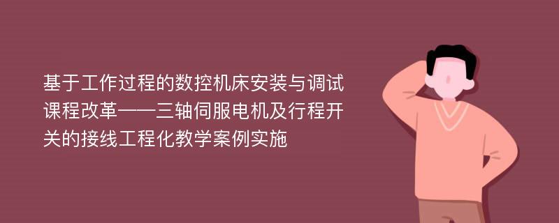 基于工作过程的数控机床安装与调试课程改革——三轴伺服电机及行程开关的接线工程化教学案例实施