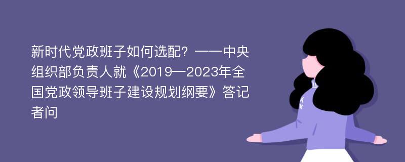 新时代党政班子如何选配？——中央组织部负责人就《2019—2023年全国党政领导班子建设规划纲要》答记者问