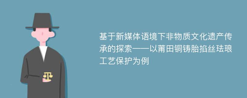 基于新媒体语境下非物质文化遗产传承的探索——以莆田铜铸胎掐丝珐琅工艺保护为例