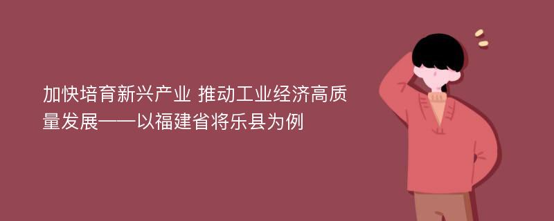 加快培育新兴产业 推动工业经济高质量发展——以福建省将乐县为例