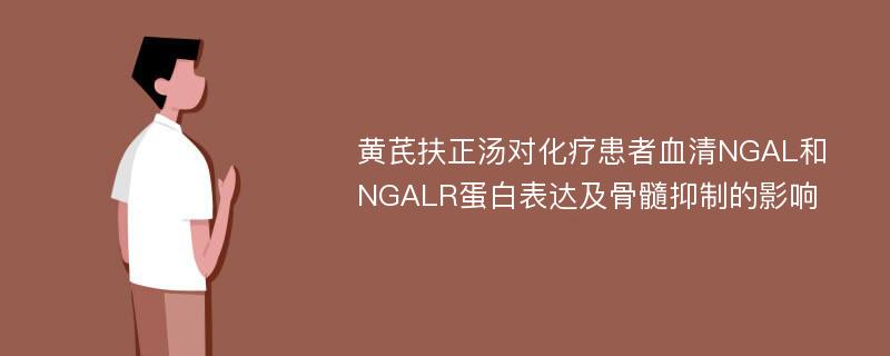 黄芪扶正汤对化疗患者血清NGAL和NGALR蛋白表达及骨髓抑制的影响