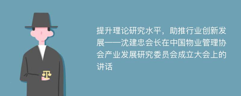 提升理论研究水平，助推行业创新发展——沈建忠会长在中国物业管理协会产业发展研究委员会成立大会上的讲话