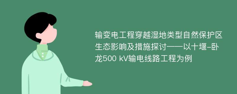 输变电工程穿越湿地类型自然保护区生态影响及措施探讨——以十堰-卧龙500 kV输电线路工程为例