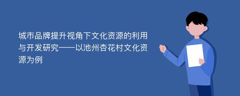 城市品牌提升视角下文化资源的利用与开发研究——以池州杏花村文化资源为例