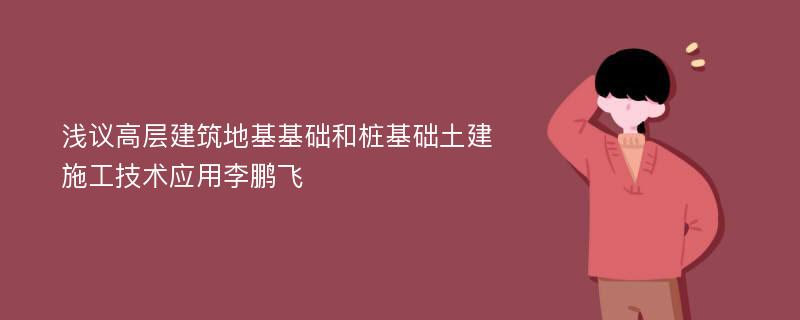 浅议高层建筑地基基础和桩基础土建施工技术应用李鹏飞