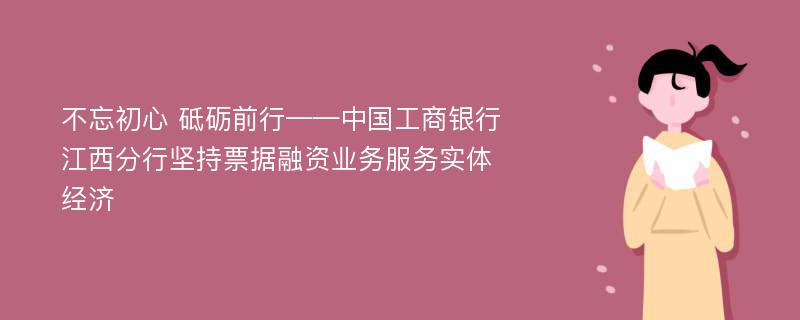 不忘初心 砥砺前行——中国工商银行江西分行坚持票据融资业务服务实体经济