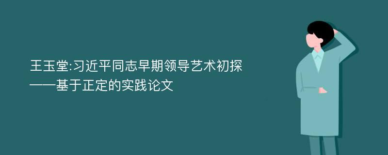 王玉堂:习近平同志早期领导艺术初探——基于正定的实践论文